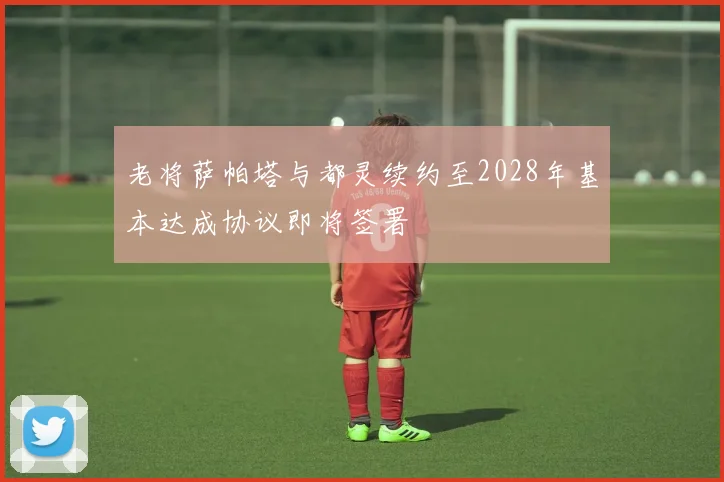 老将萨帕塔与都灵续约至2028年基本达成协议即将签署