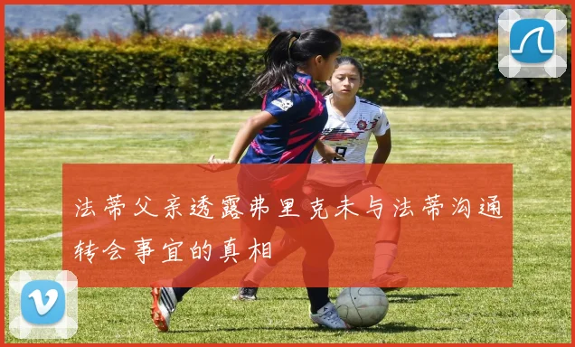 法蒂父亲透露弗里克未与法蒂沟通转会事宜的真相