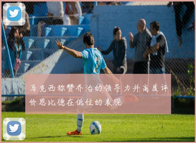 马克西称赞乔治的领导力并高度评价恩比德在低位的表现