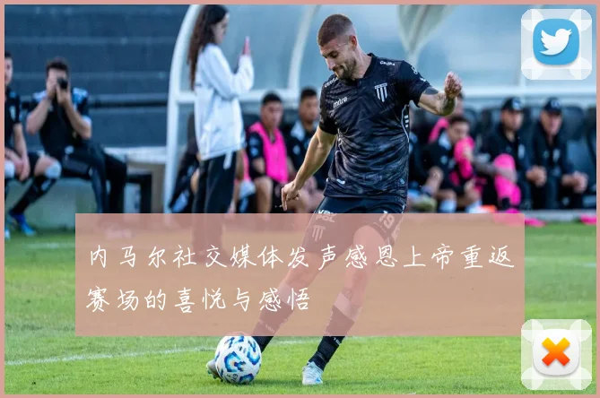 内马尔社交媒体发声感恩上帝重返赛场的喜悦与感悟