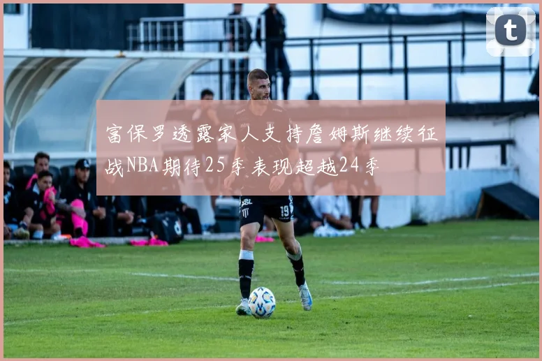 富保罗透露家人支持詹姆斯继续征战NBA期待25季表现超越24季