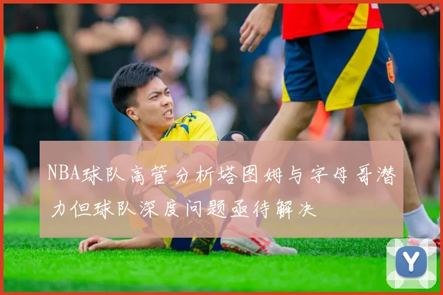 NBA球队高管分析塔图姆与字母哥潜力但球队深度问题亟待解决