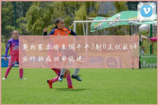 奥利塞本场表现平平3射0正仅获64分对抗成功率低迷