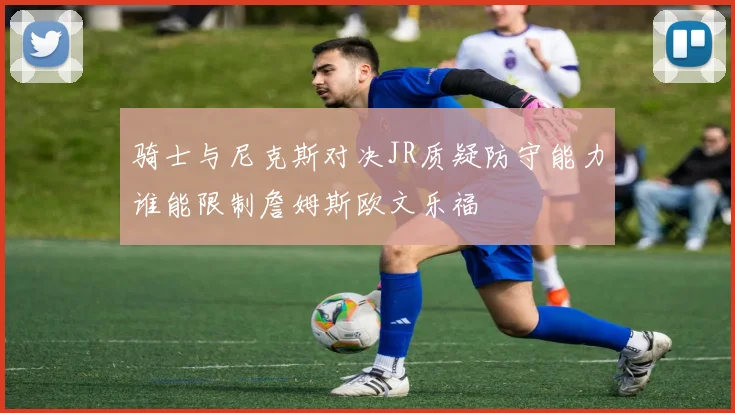 骑士与尼克斯对决JR质疑防守能力谁能限制詹姆斯欧文乐福
