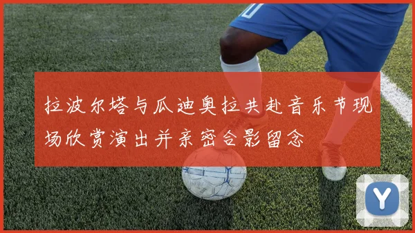 拉波尔塔与瓜迪奥拉共赴音乐节现场欣赏演出并亲密合影留念