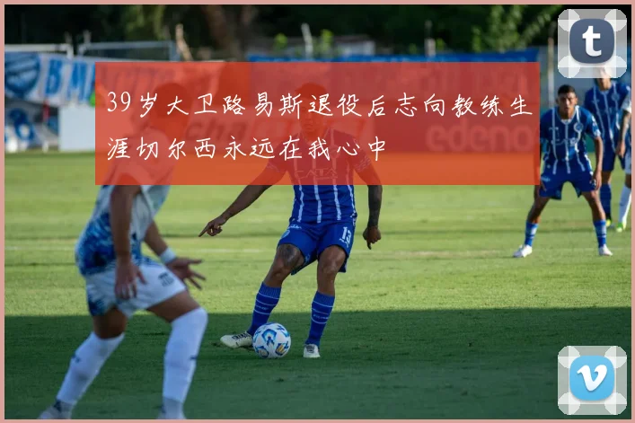 39岁大卫路易斯退役后志向教练生涯切尔西永远在我心中