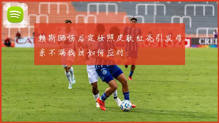 赖斯晒伤后定妆照皮肤红亮引发母亲不满我该如何应对