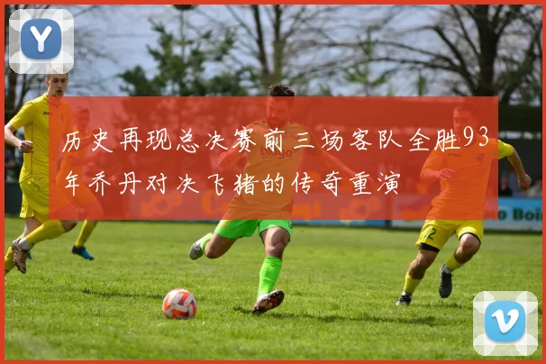 历史再现总决赛前三场客队全胜93年乔丹对决飞猪的传奇重演