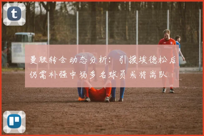 曼联转会动态分析：引援埃德松后仍需补强中场多名球员或将离队